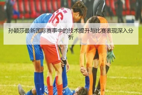 孙颖莎最新国际赛事中的技术提升与比赛表现深入分析 | KAIYUAN GAMES